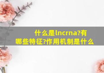 什么是lncrna?有哪些特征?作用机制是什么