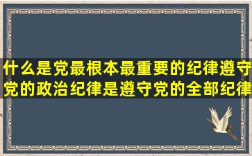 什么是党最根本,最重要的纪律,遵守党的政治纪律是遵守党的全部纪律...