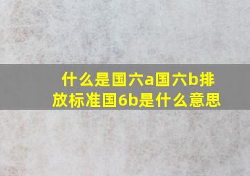 什么是国六a国六b排放标准国6b是什么意思