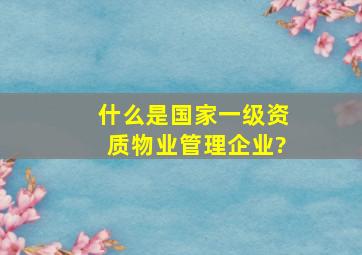 什么是国家一级资质物业管理企业?