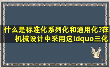 什么是标准化、系列化和通用化?在机械设计中采用这“三化”育什么...