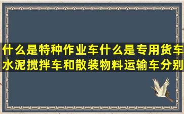 什么是特种作业车,什么是专用货车,水泥搅拌车和散装物料运输车分别...