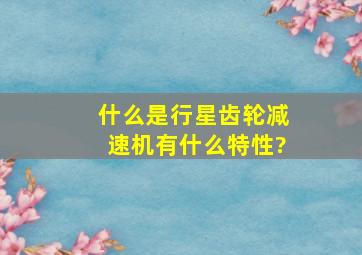 什么是行星齿轮减速机,有什么特性?