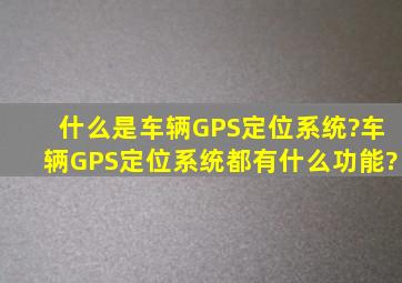 什么是车辆GPS定位系统?车辆GPS定位系统都有什么功能?