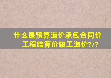 什么是预算造价、承包合同价、工程结算价、竣工造价?/?