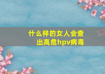 什么样的女人会查出高危hpv病毒