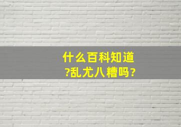 什么百科知道?乱尤八糟吗?