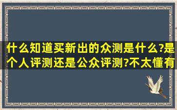 什么知道买新出的众测是什么?是个人评测还是公众评测?不太懂有人能...