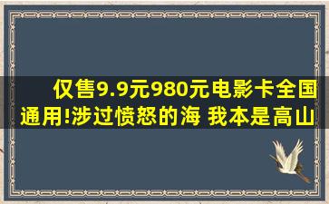 仅售9.9元,980元电影卡全国通用!涉过愤怒的海 我本是高山 热门...