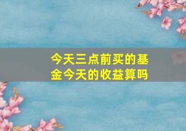 今天三点前买的基金,今天的收益算吗