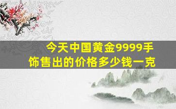 今天中国黄金9999手饰售出的价格多少钱一克