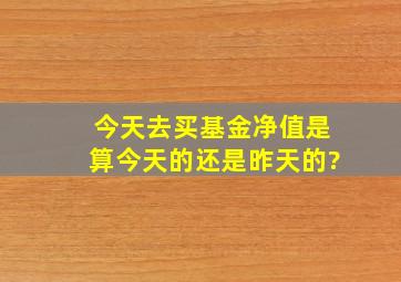 今天去买基金净值是算今天的还是昨天的?