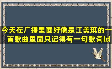 今天在广播里面好像是江美琪的一首歌曲里面只记得有一句歌词“...