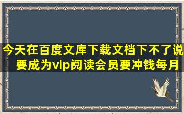 今天在百度文库下载文档,下不了。说要成为vip阅读会员,要冲钱每月10...