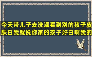 今天带儿子去洗澡,看到别的孩子皮肤白,我就说你家的孩子好白啊,我的...