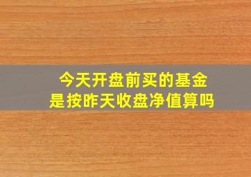 今天开盘前买的基金是按昨天收盘净值算吗