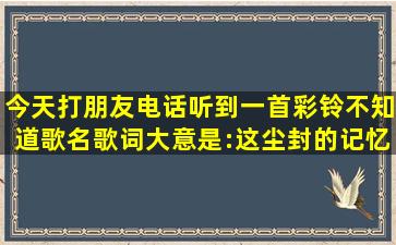 今天打朋友电话听到一首彩铃,不知道歌名,歌词大意是:这尘封的记忆...