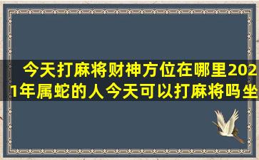 今天打麻将财神方位在哪里2021年属蛇的人今天可以打麻将吗坐哪...