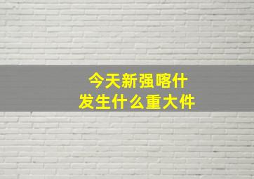 今天新强喀什发生什么重大件