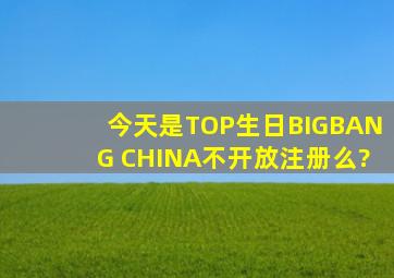 今天是TOP生日BIGBANG CHINA不开放注册么?