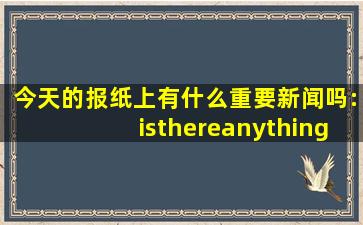 今天的报纸上有什么重要新闻吗:isthereanythingimportantintoday'