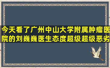 今天看了广州中山大学附属肿瘤医院的刘巍巍医生,态度超级超级恶劣,...