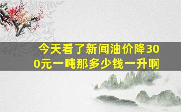 今天看了新闻油价降300元一吨,那多少钱一升啊