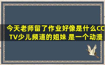 今天老师留了作业好像是什么CCTV少儿频道的姐妹 是一个动漫,12集...