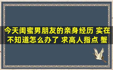 今天闺蜜男朋友的亲身经历 实在不知道怎么办了 求高人指点 蟹蟹!!