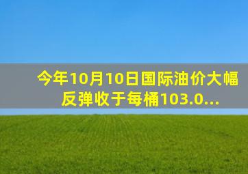 今年10月10日,国际油价大幅反弹,收于每桶103.0...