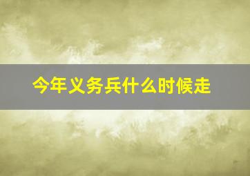 今年义务兵什么时候走