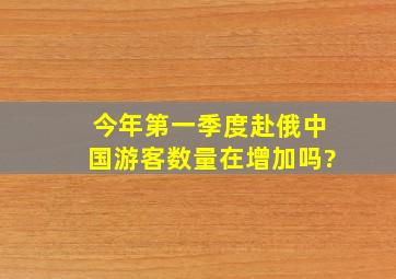 今年第一季度赴俄中国游客数量在增加吗?