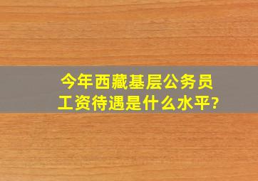 今年西藏基层公务员工资待遇是什么水平?