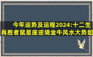 今年运势及运程2024:十二生肖胜者鼠星座逆境金牛风水大势如何...