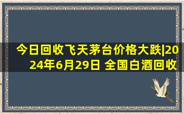 今日回收飞天茅台价格大跌|2024年6月29日 全国白酒回收行情