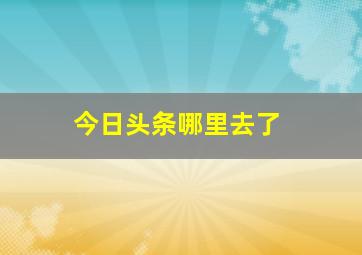 今日头条哪里去了