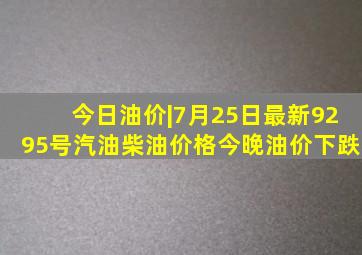 今日油价|7月25日最新92,95号汽油,柴油价格(今晚油价下跌)