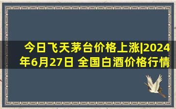 今日飞天茅台价格上涨|2024年6月27日 全国白酒价格行情一览表