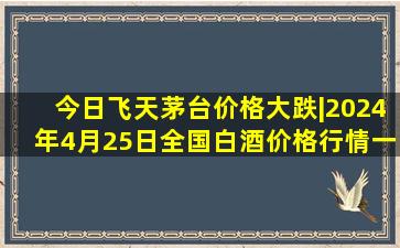 今日飞天茅台价格大跌|2024年4月25日全国白酒价格行情一览表