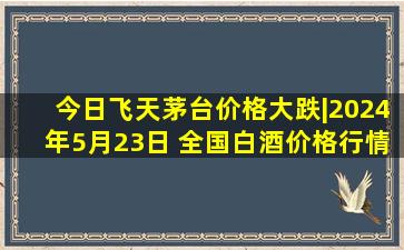 今日飞天茅台价格大跌|2024年5月23日 全国白酒价格行情一览表