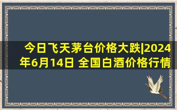 今日飞天茅台价格大跌|2024年6月14日 全国白酒价格行情一览表