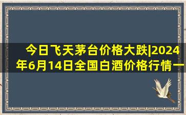 今日飞天茅台价格大跌|2024年6月14日全国白酒价格行情一览表