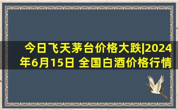 今日飞天茅台价格大跌|2024年6月15日 全国白酒价格行情一览表