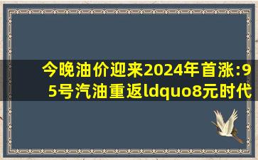 今晚油价迎来2024年首涨:95号汽油重返“8元时代”