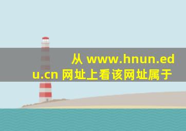 从 www.hnun.edu.cn 网址上看,该网址属于(