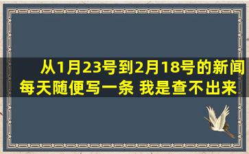 从1月23号到2月18号的新闻 每天随便写一条 我是查不出来 请各位...