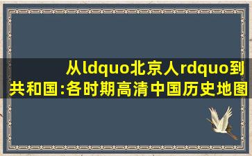 从“北京人”到共和国:各时期高清中国历史地图集(值得收藏!)