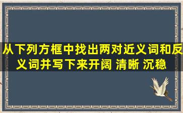 从下列方框中找出两对近义词和反义词,并写下来。开阔 清晰 沉稳 ...