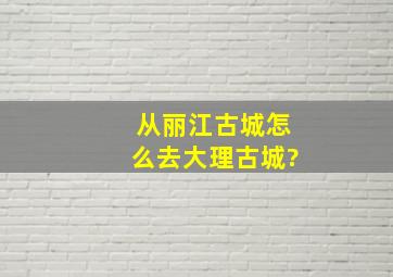 从丽江古城怎么去大理古城?