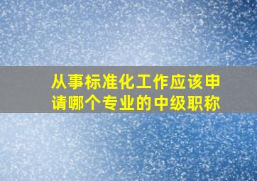 从事标准化工作应该申请哪个专业的中级职称